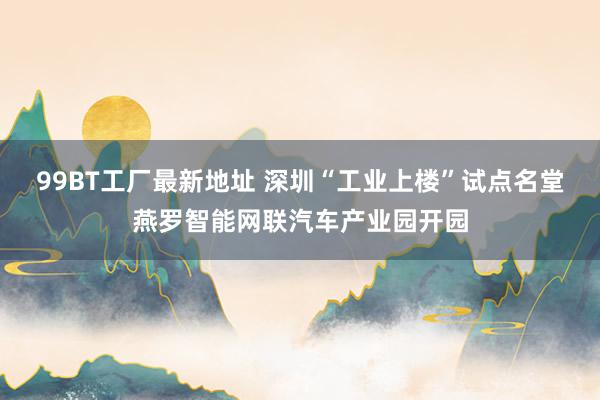 99BT工厂最新地址 深圳“工业上楼”试点名堂燕罗智能网联汽车产业园开园