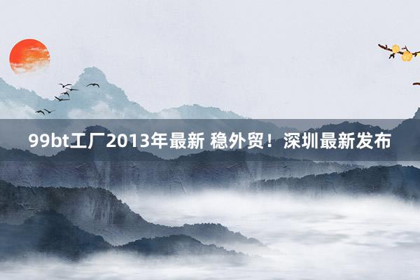 99bt工厂2013年最新 稳外贸！深圳最新发布