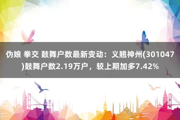 伪娘 拳交 鼓舞户数最新变动：义翘神州(301047)鼓舞户数2.19万户，较上期加多7.42%