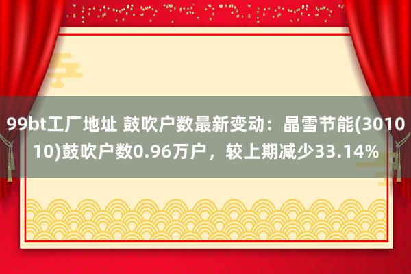99bt工厂地址 鼓吹户数最新变动：晶雪节能(301010)鼓吹户数0.96万户，较上期减少33.14%