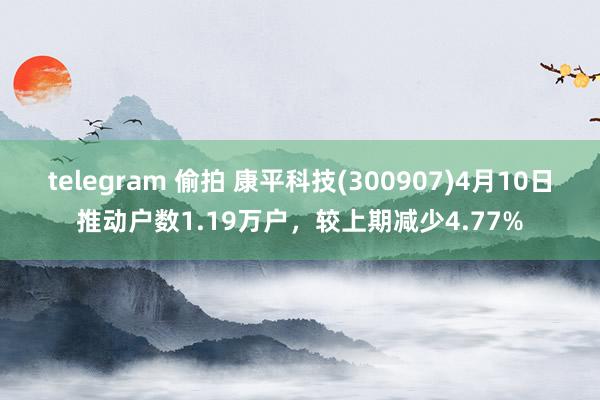 telegram 偷拍 康平科技(300907)4月10日推动户数1.19万户，较上期减少4.77%