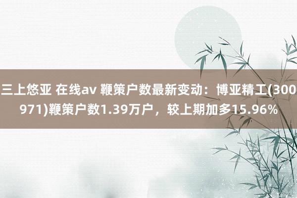三上悠亚 在线av 鞭策户数最新变动：博亚精工(300971)鞭策户数1.39万户，较上期加多15.96%