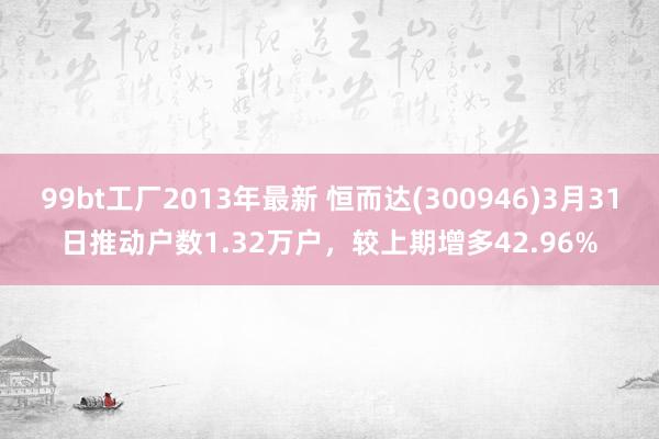 99bt工厂2013年最新 恒而达(300946)3月31日推动户数1.32万户，较上期增多42.96%