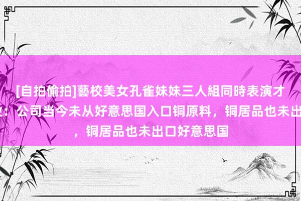 [自拍偷拍]藝校美女孔雀妹妹三人組同時表演才藝 朔方铜业：公司当今未从好意思国入口铜原料，铜居品也未出口好意思国
