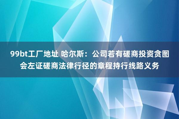 99bt工厂地址 哈尔斯：公司若有磋商投资贪图会左证磋商法律行径的章程持行线路义务