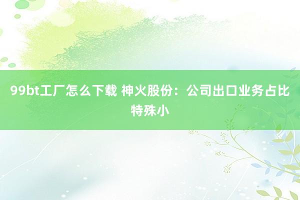 99bt工厂怎么下载 神火股份：公司出口业务占比特殊小