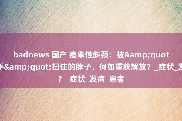 badnews 国产 痉挛性斜颈：被&quot;气运之手&quot;扭住的脖子，何如重获解放？_症状_发病_患者