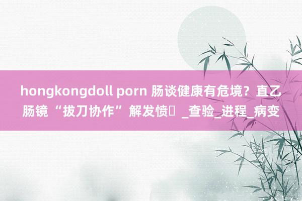 hongkongdoll porn 肠谈健康有危境？直乙肠镜 “拔刀协作” 解发愤​_查验_进程_病变