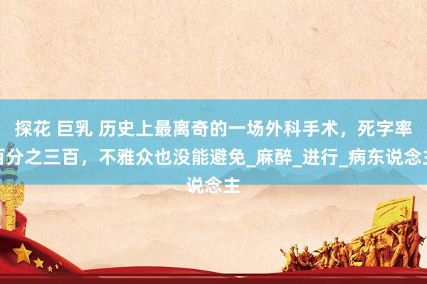 探花 巨乳 历史上最离奇的一场外科手术，死字率百分之三百，不雅众也没能避免_麻醉_进行_病东说念主