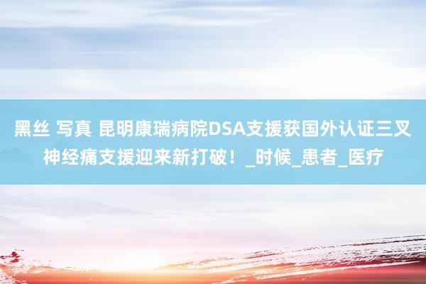 黑丝 写真 昆明康瑞病院DSA支援获国外认证三叉神经痛支援迎来新打破！_时候_患者_医疗