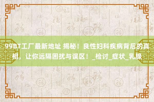 99BT工厂最新地址 揭秘！良性妇科疾病背后的真相，让你远隔困扰与误区！_检讨_症状_乳腺