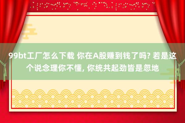 99bt工厂怎么下载 你在A股赚到钱了吗? 若是这个说念理你不懂， 你统共起劲皆是忽地