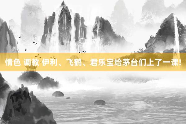 情色 调教 伊利、飞鹤、君乐宝给茅台们上了一课!