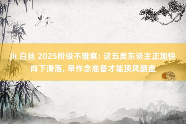 jk 白丝 2025阶级不雅察: 这五类东谈主正加快向下滑落， 早作念准备才能顶风翻盘