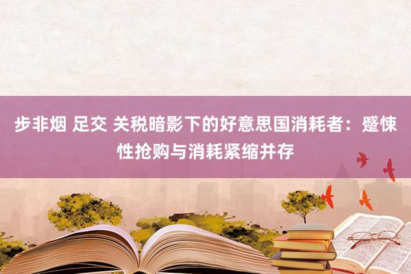 步非烟 足交 关税暗影下的好意思国消耗者：蹙悚性抢购与消耗紧缩并存