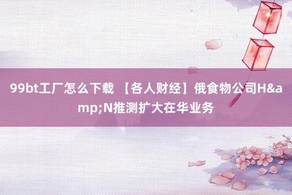 99bt工厂怎么下载 【各人财经】俄食物公司H&N推测扩大在华业务
