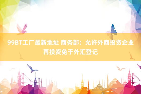 99BT工厂最新地址 商务部：允许外商投资企业再投资免于外汇登记