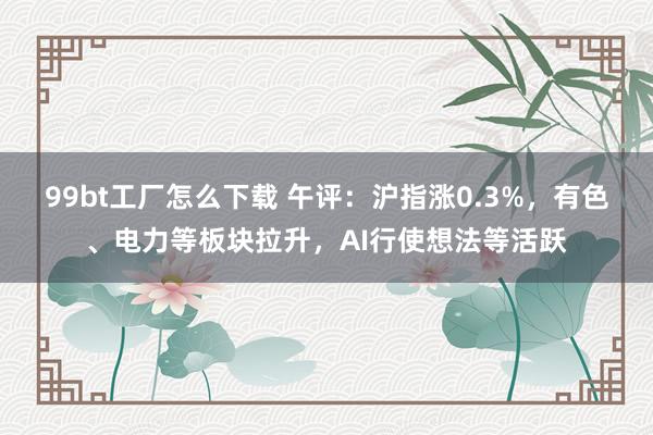 99bt工厂怎么下载 午评：沪指涨0.3%，有色、电力等板块拉升，AI行使想法等活跃