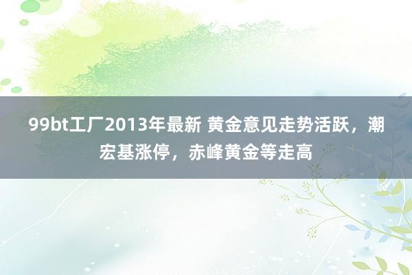 99bt工厂2013年最新 黄金意见走势活跃，潮宏基涨停，赤峰黄金等走高