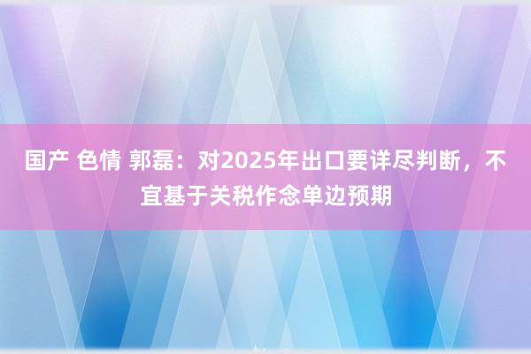国产 色情 郭磊：对2025年出口要详尽判断，不宜基于关税作念单边预期