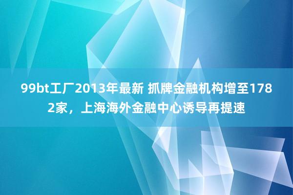 99bt工厂2013年最新 抓牌金融机构增至1782家，上海海外金融中心诱导再提速