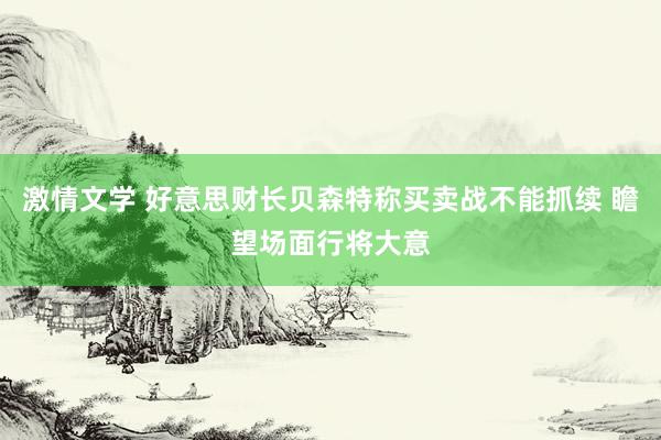 激情文学 好意思财长贝森特称买卖战不能抓续 瞻望场面行将大意
