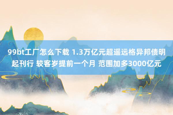 99bt工厂怎么下载 1.3万亿元超遥远格异邦债明起刊行 较客岁提前一个月 范围加多3000亿元