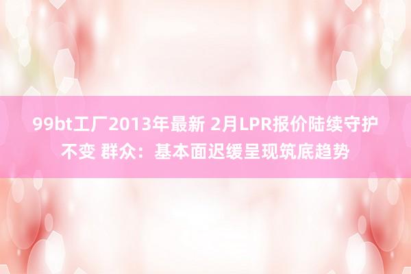 99bt工厂2013年最新 2月LPR报价陆续守护不变 群众：基本面迟缓呈现筑底趋势