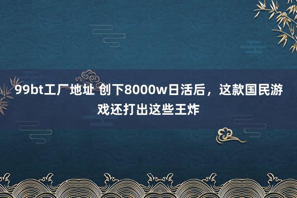 99bt工厂地址 创下8000w日活后，这款国民游戏还打出这些王炸