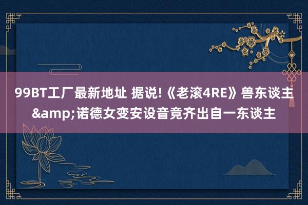 99BT工厂最新地址 据说!《老滚4RE》兽东谈主&诺德女变安设音竟齐出自一东谈主