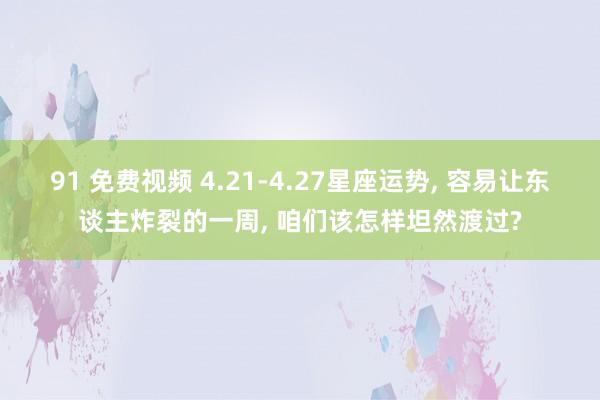 91 免费视频 4.21-4.27星座运势， 容易让东谈主炸裂的一周， 咱们该怎样坦然渡过?