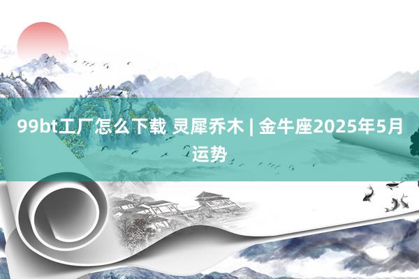 99bt工厂怎么下载 灵犀乔木 | 金牛座2025年5月运势