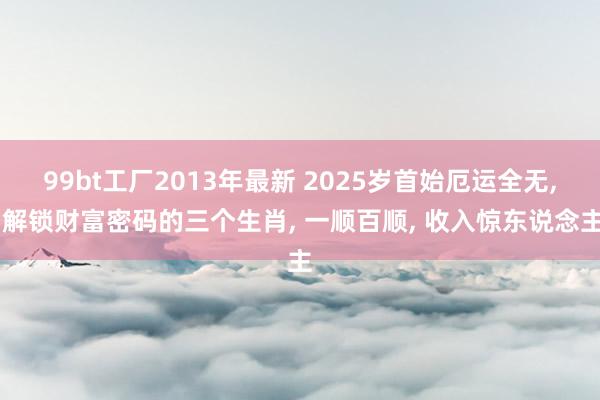 99bt工厂2013年最新 2025岁首始厄运全无， 解锁财富密码的三个生肖， 一顺百顺， 收入惊东说念主