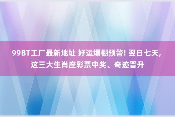 99BT工厂最新地址 好运爆棚预警! 翌日七天， 这三大生肖座彩票中奖、奇迹晋升