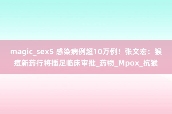 magic_sex5 感染病例超10万例！张文宏：猴痘新药行将插足临床审批_药物_Mpox_抗猴