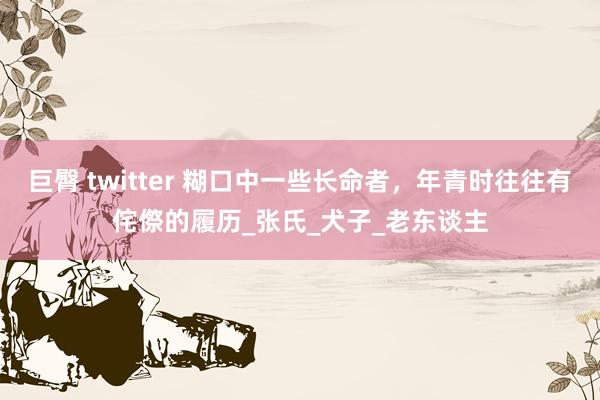 巨臀 twitter 糊口中一些长命者，年青时往往有侘傺的履历_张氏_犬子_老东谈主