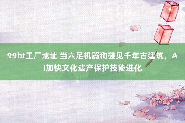 99bt工厂地址 当六足机器狗碰见千年古建筑，AI加快文化遗产保护技能进化