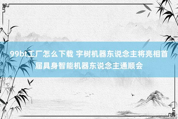 99bt工厂怎么下载 宇树机器东说念主将亮相首届具身智能机器东说念主通顺会