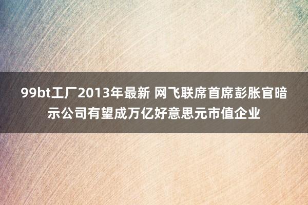 99bt工厂2013年最新 网飞联席首席彭胀官暗示公司有望成万亿好意思元市值企业