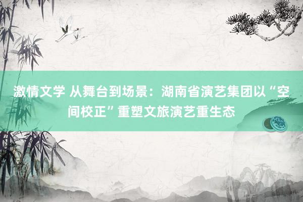激情文学 从舞台到场景：湖南省演艺集团以“空间校正”重塑文旅演艺重生态