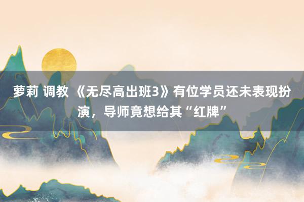 萝莉 调教 《无尽高出班3》有位学员还未表现扮演，导师竟想给其“红牌”
