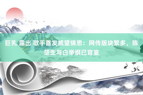 巨乳 露出 歌手首发威望猜思：网传版块繁多，陈楚生与白举纲已官宣