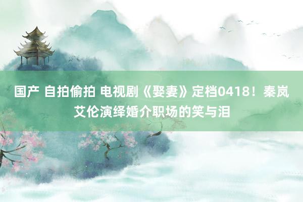 国产 自拍偷拍 电视剧《娶妻》定档0418！秦岚艾伦演绎婚介职场的笑与泪