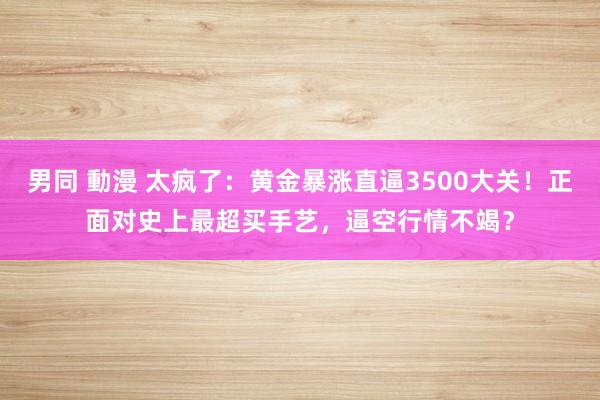 男同 動漫 太疯了：黄金暴涨直逼3500大关！正面对史上最超买手艺，逼空行情不竭？