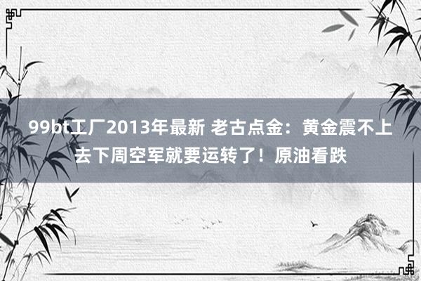 99bt工厂2013年最新 老古点金：黄金震不上去下周空军就要运转了！原油看跌