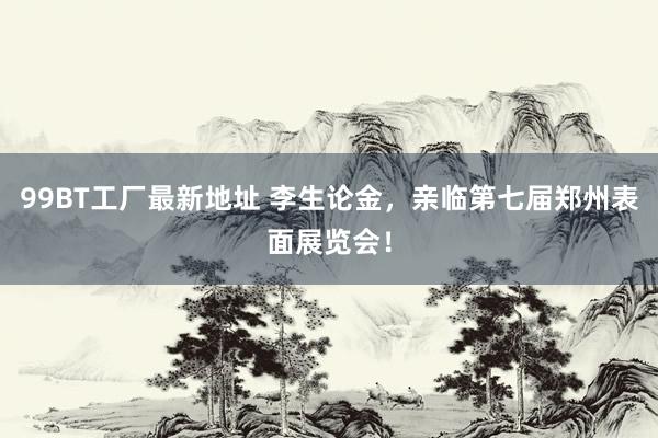 99BT工厂最新地址 李生论金，亲临第七届郑州表面展览会！