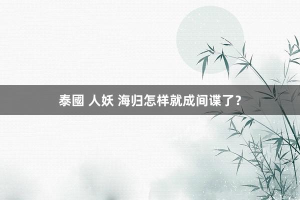 泰國 人妖 海归怎样就成间谍了？