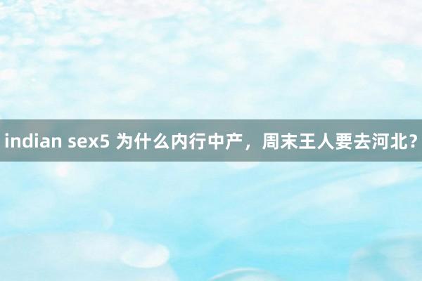indian sex5 为什么内行中产，周末王人要去河北？