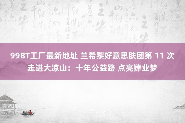 99BT工厂最新地址 兰希黎好意思肤团第 11 次走进大凉山：十年公益路 点亮肄业梦