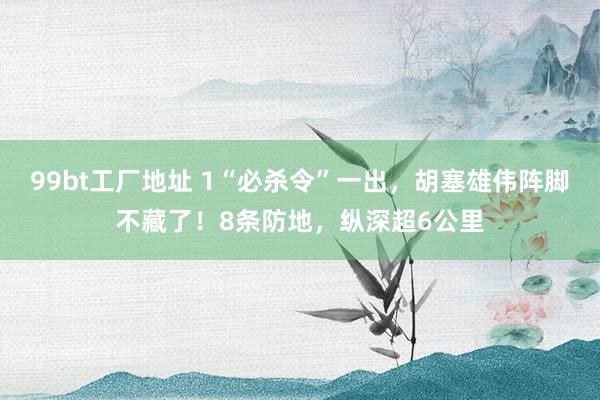 99bt工厂地址 1“必杀令”一出，胡塞雄伟阵脚不藏了！8条防地，纵深超6公里